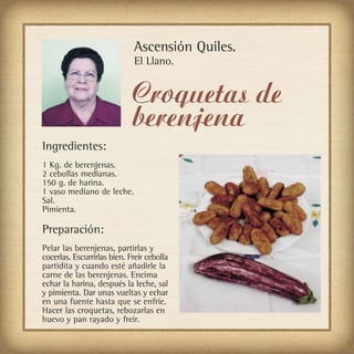 Ascensión Quiles.
                             El Llano.


                             Croquetas de
                             berenjena
Ingredientes:
1 Kg. de berenjenas.
2 cebollas medianas.
150 g. de harina.
1 vaso mediano de leche.
Sal.
Pimienta.

Preparación:
Pelar las berenjenas, partirlas y
cocerlas. Escurrirlas bien. Freir cebolla
partidita y cuando esté añadirle la
carne de las berenjenas. Encima
echar la harina, después la leche, sal
y pimienta. Dar unas vueltas y echar
en una fuente hasta que se enfríe.
Hacer las croquetas, rebozarlas en
huevo y pan rayado y freir.
 