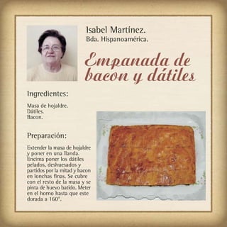 Isabel Martínez.
                          Bda. Hispanoamérica.


                          Empanada de
                          bacon y dátiles
Ingredientes:
Masa de hojaldre.
Dátiles.
Bacon.


Preparación:
Extender la masa de hojaldre
y poner en una llanda.
Encima poner los dátiles
pelados, deshuesados y
partidos por la mitad y bacon
en lonchas finas. Se cubre
con el resto de la masa y se
pinta de huevo batido. Meter
en el horno hasta que este
dorada a 160°.
 