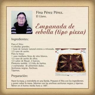 Fina Pérez Pérez.
                           El Llano.


                           Empanada de
                           cebolla (tipo pizza)
Ingredientes:
Para el frito:
4 cebollas grandes.
1 bote de tomate natural entero o triturado.
1/2 vaso de aceite.
Para la masa:
1 vaso mediano lleno de vino blanco.
1/2 vaso de aceite de oliva.
1/2 sobre de Royal. 2 huevos.
Pimienta molida. 1/2 kilo de harina.
2 cucharadas de pimentón dulce.
Aceitunas negras. Anchoas.
Tápenas.

Preparación:
Hacer la masa, y extenderla en una llanda. Preparar el frito con los ingredientes
y poner sobre la masa. Adornar con las anchoas aceitunas negras y tápenas.
Meter en el horno media hora a 180°.
 