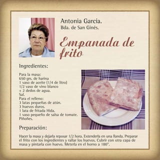 Antonia García.
                          Bda. de San Ginés.


                          Empanada de
                          frito
Ingredientes:
Para la masa:
650 grs. de harina
1 vaso de aceite (1/4 de litro)
1/2 vaso de vino blanco
+ 2 dedos de agua.
Sal.
Para el relleno:
3 latas pequeñas de atún.
3 huevos duros.
1 lata de fritada Hida.
1 vaso pequeño de salsa de tomate.
Piñoñes.

Preparación:
Hacer la masa y dejarla reposar 1/2 hora. Extenderla en una llanda. Preparar
el frito con los ingredientes y rallar los huevos. Cubrir con otra capa de
masa y pintarla con huevo. Meterla en el horno a 180°.
 
