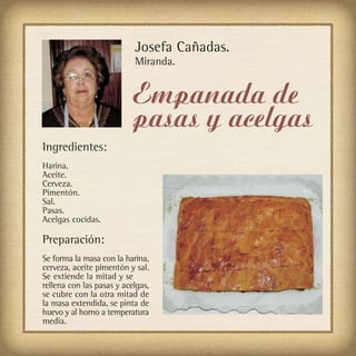 Josefa Cañadas.
                           Miranda.


                           Empanada de
                           pasas y acelgas
Ingredientes:
Harina.
Aceite.
Cerveza.
Pimentón.
Sal.
Pasas.
Acelgas cocidas.

Preparación:
Se forma la masa con la harina,
cerveza, aceite pimentón y sal.
Se extiende la mitad y se
rellena con las pasas y acelgas,
se cubre con la otra mitad de
la masa extendida, se pinta de
huevo y al horno a temperatura
media.
 