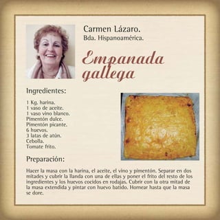 Carmen Lázaro.
                          Bda. Hispanoamérica.


                         Empanada
                         gallega
Ingredientes:
1 Kg. harina.
1 vaso de aceite.
1 vaso vino blanco.
Pimentón dulce.
Pimentón picante.
6 huevos.
3 latas de atún.
Cebolla.
Tomate frito.

Preparación:
Hacer la masa con la harina, el aceite, el vino y pimentón. Separar en dos
mitades y cubrir la llanda con una de ellas y poner el frito del resto de los
ingredientes y los huevos cocidos en rodajas. Cubrir con la otra mitad de
la masa extendida y pintar con huevo batido. Hornear hasta que la masa
se dore.
 