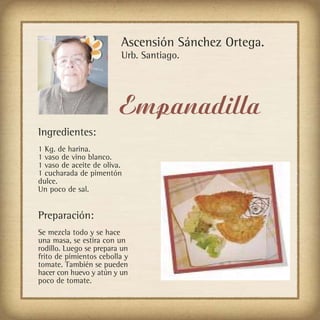 Ascensión Sánchez Ortega.
                         Urb. Santiago.




                         Empanadilla
Ingredientes:
1 Kg. de harina.
1 vaso de vino blanco.
1 vaso de aceite de oliva.
1 cucharada de pimentón
dulce.
Un poco de sal.


Preparación:
Se mezcla todo y se hace
una masa, se estira con un
rodillo. Luego se prepara un
frito de pimientos cebolla y
tomate. También se pueden
hacer con huevo y atún y un
poco de tomate.
 
