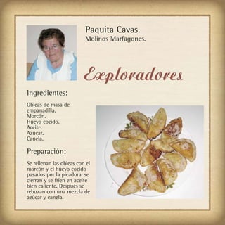 Paquita Cavas.
                          Molinos Marfagones.




                          Exploradores
Ingredientes:
Obleas de masa de
empanadilla.
Morcón.
Huevo cocido.
Aceite.
Azúcar.
Canela.

Preparación:
Se rellenan las obleas con el
morcón y el huevo cocido
pasados por la picadora, se
cierran y se fríen en aceite
bien caliente. Después se
rebozan con una mezcla de
azúcar y canela.
 