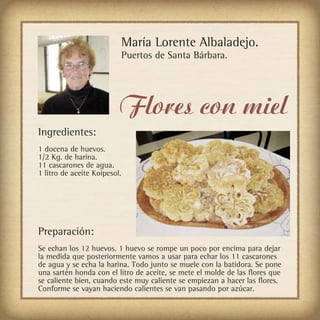 María Lorente Albaladejo.
                              Puertos de Santa Bárbara.




                          Flores con miel
Ingredientes:
1 docena de huevos.
1/2 Kg. de harina.
11 cascarones de agua.
1 litro de aceite Koipesol.




Preparación:
Se echan los 12 huevos. 1 huevo se rompe un poco por encima para dejar
la medida que posteriormente vamos a usar para echar los 11 cascarones
de agua y se echa la harina. Todo junto se muele con la batidora. Se pone
una sartén honda con el litro de aceite, se mete el molde de las flores que
se caliente bien, cuando este muy caliente se empiezan a hacer las flores.
Conforme se vayan haciendo calientes se van pasando por azúcar.
 