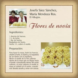 Josefa Sáez Sánchez,
                            María Mendoza Ros.
                            El Albujón.


                           Flores de novia
Ingredientes:
1 docena de huevos.
1 L. de leche.
1 Kg. de harina.
Raspadura de limón.
Aceite 2 L. cubrir el molde.

Preparación:
Para hacer la masa, batir los huevos,
añadir la leche, la harina y la raspadura
de un limón con la batidora.
Meter el molde de la flor caliente
dentro de la masa que no llegue hasta
el borde e introducirlo dentro del aceite
caliente, al estar caliente el molde la
masa se soltará en el aceite, cuando
este dorada sacarla y untar con azúcar.
 