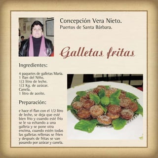 Concepción Vera Nieto.
                            Puertos de Santa Bárbara.




                            Galletas fritas
Ingredientes:
4 paquetes de galletas María.
1 flan del Niño.
1/2 litro de leche.
1/2 Kg. de azúcar.
Canela.
1 litro de aceite.

Preparación:
e hace el flan con el 1/2 litro
de leche, se deja que esté
bien frio y cuando esté frío
se le va echando a una
galleta y se pone otra
encima, cuando estén todas
las galletas rellenas se fríen
y después de fritas se van
pasando por azúcar y canela.
 