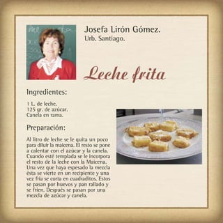 Josefa Lirón Gómez.
                           Urb. Santiago.




                           Leche frita
Ingredientes:
1 L. de leche.
125 gr. de azúcar.
Canela en rama.

Preparación:
Al litro de leche se le quita un poco
para diluir la maicena. El resto se pone
a calentar con el azúcar y la canela.
Cuando esté templada se le incorpora
el resto de la leche con la Maicena.
Una vez que haya espesado la mezcla
ésta se vierte en un recipiente y una
vez fría se corta en cuadraditos. Estos
se pasan por huevos y pan rallado y
se fríen. Después se pasan por una
mezcla de azúcar y canela.
 