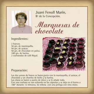 Juani Fenoll Marín.
                         Bº de la Concepción.


                        Marquesas de
                        chocolate
Ingredientes:
2 huevos.
50 grs. de mantequilla.
50 grs. de azúcar.
50 grs. de chocolate en polvo.
100 grs. de harina.
2 cucharadas de café Royal.




Preparación:
Las dos yemas de huevo se baten,junto con la mantequilla, el azúcar, el
chocolate y un chorrito de leche y la harina.
Las claras se baten a punto de nieve y se le añade todo.
Con una cuchara se van echando en las cápsulas y se deja en el horno a
180° durante 12 minutos. Se rellena con una jeringa con vino dulce.
 