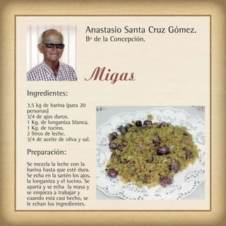 Anastasio Santa Cruz Gómez.
                           Bº de la Concepción.




                           Migas
Ingredientes:
3,5 kg de harina (para 20
personas)
3/4 de ajos duros.
1 Kg. de longaniza blanca.
1 Kg. de tocino.
2 litros de leche.
3/4 de aceite de oliva y sal.

Preparación:
Se mezcla la leche con la
harina hasta que esté dura.
Se echa en la sartén los ajos,
la longaniza y el tocino. Se
aparta y se echa la masa y
se empieza a trabajar y
cuando está casi hecho, se
le echan los ingredientes.
 