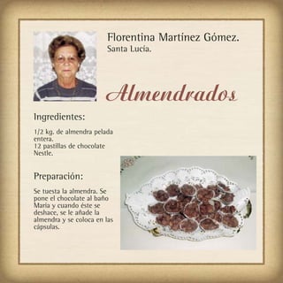 Florentina Martínez Gómez.
                         Santa Lucía.




                        Almendrados
Ingredientes:
1/2 kg. de almendra pelada
entera.
12 pastillas de chocolate
Nestle.


Preparación:
Se tuesta la almendra. Se
pone el chocolate al baño
María y cuando éste se
deshace, se le añade la
almendra y se coloca en las
cápsulas.
 