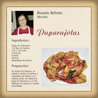 Rosario Beltrán.
                         Miranda.




                        Paparajotas
Ingredientes:
Hojas de limonero.
1/4 Kg. de harina.
1/4 L. de leche.
6 huevos.
Canela.
Azúcar.
Raspadura de limón.

Preparación:
Se baten los huevos, se
añade la leche, la harina y
raspadura de limón y se
mezcla todo. Se reboza la
hoja de limonero y se fríe.
Rebozar en azúcar y canela
mezcladas.
 