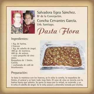 Salvadora Egea Sánchez.
                             Bº de la Concepción.
                             Concha Cervantes García.
                             Urb. Santiago.

                             Pasta Flora
Ingredientes:
1 Kg. de harina.
2 huevos
1 Kg. de cabello de ángel.
300 gr. de manteca.
400 gr. de azúcar.
1 vaso pequeño de vino
dulce.
Raspadura de 1 limón.
Canela.
1 cucharada de café de
bicarbonato.

Preparación:
Se bata la manteca con los huevos, se le echa la canela, la raspadura de
limón, el azúcar y se bate todo muy bien. El vaso de vino se mezcla con la
harina hasta que admita. Se parte la masa por la mitad, se extiende, y se
le echa el cabello de ángel. Se le echa azúcar y almendra tostada por encima.
 