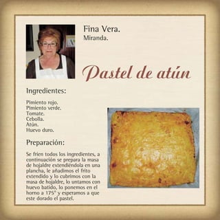 Fina Vera.
                          Miranda.




                         Pastel de atún
Ingredientes:
Pimiento rojo.
Pimiento verde.
Tomate.
Cebolla.
Atún.
Huevo duro.

Preparación:
Se fríen todos los ingredientes, a
continuación se prepara la masa
de hojaldre extendiéndola en una
plancha, le añadimos el frito
extendido y lo cubrimos con la
masa de hojaldre, lo untamos con
huevo batido, lo ponemos en el
horno a 175° y esperamos a que
este dorado el pastel.
 
