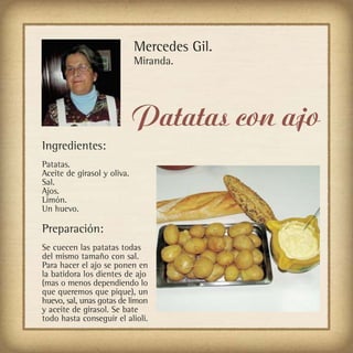 Mercedes Gil.
                             Miranda.




                             Patatas con ajo
Ingredientes:
Patatas.
Aceite de girasol y oliva.
Sal.
Ajos.
Limón.
Un huevo.

Preparación:
Se cuecen las patatas todas
del mismo tamaño con sal.
Para hacer el ajo se ponen en
la batidora los dientes de ajo
(mas o menos dependiendo lo
que queremos que pique), un
huevo, sal, unas gotas de limon
y aceite de girasol. Se bate
todo hasta conseguir el alioli.
 