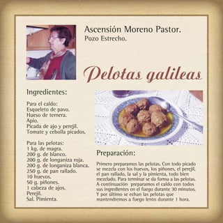 Ascensión Moreno Pastor.
                         Pozo Estrecho.




                        Pelotas galileas
Ingredientes:
Para el caldo:
Esqueleto de pavo.
Hueso de ternera.
Apio.
Picada de ajo y perejil.
Tomate y cebolla picados.

Para las pelotas:
1 kg. de magra.
200 g. de blanco.             Preparación:
200 g. de longaniza roja.
200 g. de longaniza blanca.   Primero preparamos las pelotas. Con todo picado
250 g. de pan rallado.        se mezcla con los huevos, los piñones, el perejil,
                              el pan rallado, la sal y la pimienta, todo bien
10 huevos.                    mezclado. Para terminar se da forma a las pelotas.
50 g. piñones.                A continuación preparamos el caldo con todos
1 cabeza de ajos.             sus ingredientes en el fuego durante 30 minutos.
Perejil.                      Y por último se echan las pelotas que
Sal. Pimienta.                mantendremos a fuego lento durante 1 hora.
 