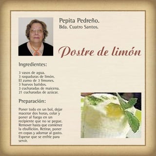 Pepita Pedreño.
                          Bda. Cuatro Santos.




                          Postre de limón
Ingredientes:
3 vasos de agua.
3 raspaduras de limón.
El zumo de 3 limones.
3 huevos batidos.
3 cucharadas de maicena.
21 cucharadas de azúcar.

Preparación:
Poner todo en un bol, dejar
macerar dos horas, colar y
poner al fuego en un
recipiente que no se pegue.
Remover hasta que comience
la ebullición. Retirar, poner
en copas y adornar al gusto.
Esperar que se enfríe para
servir.
 