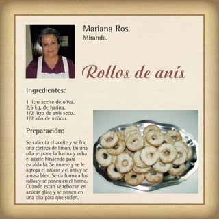Mariana Ros.
                            Miranda.




                            Rollos de anís
Ingredientes:
1 litro aceite de oliva.
2,5 kg. de harina.
1/2 litro de anís seco.
1/2 kilo de azúcar.

Preparación:
Se calienta el aceite y se fríe
una corteza de limón. En una
olla se pone la harina y echa
el aceite hirviendo para
escaldarla. Se mueve y se le
agrega el azúcar y el anís y se
amasa bien. Se da forma a los
rollos y se ponen en el horno.
Cuando están se rebozan en
azúcar glass y se ponen en
una olla para que suden.
 