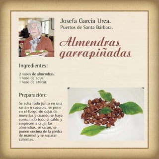 Josefa García Urea.
                        Puertos de Santa Bárbara.


                        Almendras
                        garrapiñadas
Ingredientes:
2 vasos de almendras.
1 vaso de agua.
1 vaso de azúcar.


Preparación:
Se echa todo junto en una
sartén o cacerola, se pone
en el fuego sin dejar de
moverlas y cuando se haya
consumido todo el caldo y
empiecen a crujir las
almendras, se sacan, se
ponen encima de la piedra
de mármol y se separan
calientes.
 