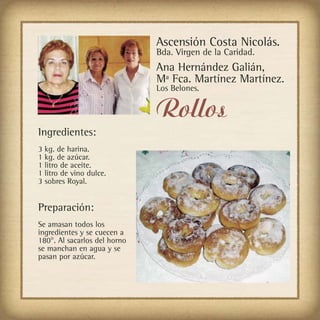 Ascensión Costa Nicolás.
                              Bda. Virgen de la Caridad.
                              Ana Hernández Galián,
                              Mª Fca. Martínez Martínez.
                              Los Belones.


                              Rollos
Ingredientes:
3 kg. de harina.
1 kg. de azúcar.
1 litro de aceite.
1 litro de vino dulce.
3 sobres Royal.


Preparación:
Se amasan todos los
ingredientes y se cuecen a
180°. Al sacarlos del horno
se manchan en agua y se
pasan por azúcar.
 