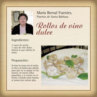 María Bernal Fuentes.
                           Puertos de Santa Bárbara.


                           Rollos de vino
                           dulce
Ingredientes:
2 vasos de aceite.
1 vaso de vino dulce.
Harina la que admita la
masa.


Preparación:
Se hace la masa con el aceite,
el vino y la harina que admita
para que no se pegue en las
manos. Se hacen rollos
pequeños y se meten en el
horno. Cuando estén hechos
se pasan por azúcar glas.
 