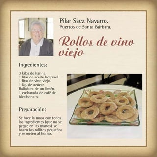 Pilar Sáez Navarro.
                              Puertos de Santa Bárbara.


                          Rollos de vino
                          viejo
Ingredientes:
3 kilos de harina.
1 litro de aceite Koipesol.
1 litro de vino viejo.
1 Kg. de azúcar.
Ralladura de un limón.
1 cucharada de café de
bicarbonato.


Preparación:
Se hace la masa con todos
los ingredientes (que no se
pegue en las manos), se
hacen los rollitos pequeños
y se meten al horno.
 
