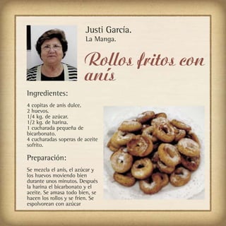 Justi García.
                         La Manga.


                         Rollos fritos con
                         anís
Ingredientes:
4 copitas de anís dulce.
2 huevos.
1/4 kg. de azúcar.
1/2 kg. de harina.
1 cucharada pequeña de
bicarbonato.
4 cucharadas soperas de aceite
sofrito.

Preparación:
Se mezcla el anís, el azúcar y
los huevos moviendo bien
durante unos minutos. Después
la harina el bicarbonato y el
aceite. Se amasa todo bien, se
hacen los rollos y se fríen. Se
espolvorean con azúcar
 