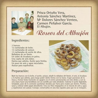 Prisca Ortuño Vera,
                                  Antonia Sánchez Martínez,
                                  Mª Dolores Sánchez Venteo,
                                  Carmen Peñalver García.
                                  El Albujón.

                                 Roscos del Albujón
Ingredientes:
2 huevos.
12 cucharadas de leche.
12 cucharadas de azúcar.
12 cucharadas de aceite de oliva.
Ralladura de un limón.
Un sobre de levadura en polvo.
Una capita de anís dulce.
Harina que admita. Aceite para freírlas.
Un poco de anís y agua mezclados.
Azúcar para espolvorear.

Preparación:
Batir los huevos con la leche, el aceite, azúcar, añadir la ralladura del limón, el anís, la levadura
y la harina que admita, para luego poder darles forma con la mano. Coger porciones de la
masa y formar bolas haciendo un agujero en el centro presionando con dos dedos y con la
otra mano hacer una hendidura con un cuchillo por todo alrededor. Calentar el aceite dejándolo
templado, pues de lo contrario quedarían dorados por fuera pero crudos por dentro. Freírlos,
sacar y colocar sobre papel absorbente. Una vez frios empaparlos en la mezcla de anís y agua
y espolvorear con azúcar. Consejo: conservarlos en una lata tapados para que no se resequen.
 