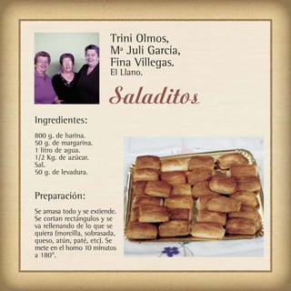 Trini Olmos,
                         Mª Juli García,
                         Fina Villegas.
                         El Llano.


                         Saladitos
Ingredientes:
800 g. de harina.
50 g. de margarina.
1 litro de agua.
1/2 Kg. de azúcar.
Sal.
50 g. de levadura.


Preparación:
Se amasa todo y se extiende.
Se cortan rectángulos y se
va rellenando de lo que se
quiera (morcilla, sobrasada,
queso, atún, paté, etc). Se
mete en el horno 10 minutos
a 180°.
 