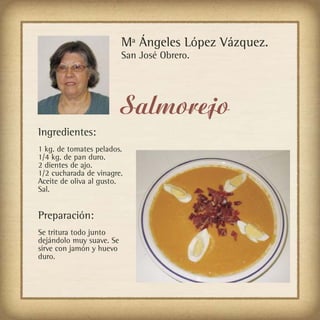 Mª Ángeles López Vázquez.
                          San José Obrero.




                          Salmorejo
Ingredientes:
1 kg. de tomates pelados.
1/4 kg. de pan duro.
2 dientes de ajo.
1/2 cucharada de vinagre.
Aceite de oliva al gusto.
Sal.


Preparación:
Se tritura todo junto
dejándolo muy suave. Se
sirve con jamón y huevo
duro.
 