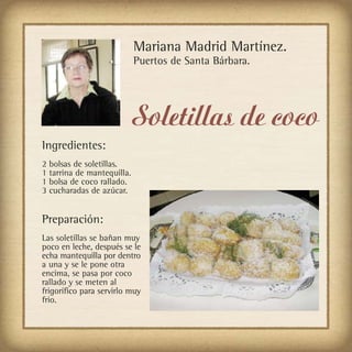 Mariana Madrid Martínez.
                            Puertos de Santa Bárbara.




                            Soletillas de coco
Ingredientes:
2 bolsas de soletillas.
1 tarrina de mantequilla.
1 bolsa de coco rallado.
3 cucharadas de azúcar.


Preparación:
Las soletillas se bañan muy
poco en leche, después se le
echa mantequilla por dentro
a una y se le pone otra
encima, se pasa por coco
rallado y se meten al
frigorífico para servirlo muy
frio.
 
