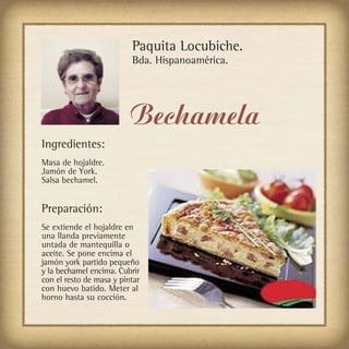 Paquita Locubiche.
                          Bda. Hispanoamérica.




                          Bechamela
Ingredientes:
Masa de hojaldre.
Jamón de York.
Salsa bechamel.


Preparación:
Se extiende el hojaldre en
una llanda previamente
untada de mantequilla o
aceite. Se pone encima el
jamón york partido pequeño
y la bechamel encima. Cubrir
con el resto de masa y pintar
con huevo batido. Meter al
horno hasta su cocción.
 