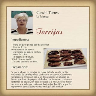 Conchi Torres.
                          La Manga.




                          Torrijas
Ingredientes:
1 barra de pan grande del día anterior.
1 litro de leche.
9 cucharadas de azúcar.
1 cucharada de canela molida.
1 copa de coñac.
1/2 docena de huevos.
3/4 de litro de aceite.
1/2 tarro pequeño de miel.

Preparación:
Se parte el pan en rodajas, se cuece la leche con la media
cucharada de canela y cinco cucharadas de azúcar. Cuando esta
templado se remoja el pan y se deja escurrir. Se rebozan en
huevo y se fríen. Se prepara el almíbar con las cuatro cucharadas
restantes de azúcar, un poco de agua y la miel. Se deja hervir
un poco y se echa por encima de las torrijas. También se pueden
espolvorear con azúcar y canela en lugar del almíbar.
 