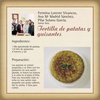 Fermina Lorente Vivancos,
                            Ana Mª Madrid Sánchez,
                            Pilar Solano García.
                            Santa Ana.

                            Tortilla de patatas y
                            guisantes
Ingredientes:
1 kilo aproximado de patatas.
1/4 kilo de guisantes.
4 huevos y sal.


Preparación:
Las patatas se cortan
pequeñas y se fríen con los
guisantes en una sartén
grande, se baten los huevos
y se echa en el plato el frito.
Una vez mezclado todo se
echa en una sartén más
pequeña con aceite caliente,
dar la vuelta. Y lista para
comer.
 