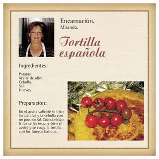 Encarnación.
                           Miranda.


                           Tortilla
                           española
Ingredientes:
Patatas.
Aceite de oliva.
Cebolla.
Sal.
Huevos.


Preparación:
En el aceite caliente se fríen
las patatas y la cebolla con
un poco de sal. Cuando están
fritas se les escurre bien el
aceite y se cuaja la tortilla
con los huevos batidos.
 