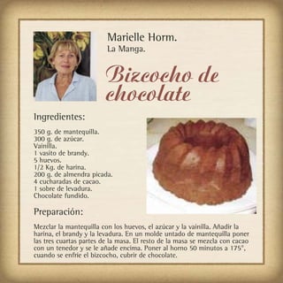 Marielle Horm.
                         La Manga.


                         Bizcocho de
                         chocolate
Ingredientes:
350 g. de mantequilla.
300 g. de azúcar.
Vainilla.
1 vasito de brandy.
5 huevos.
1/2 Kg. de harina.
200 g. de almendra picada.
4 cucharadas de cacao.
1 sobre de levadura.
Chocolate fundido.

Preparación:
Mezclar la mantequilla con los huevos, el azúcar y la vainilla. Añadir la
harina, el brandy y la levadura. En un molde untado de mantequilla poner
las tres cuartas partes de la masa. El resto de la masa se mezcla con cacao
con un tenedor y se le añade encima. Poner al horno 50 minutos a 175°,
cuando se enfríe el bizcocho, cubrir de chocolate.
 