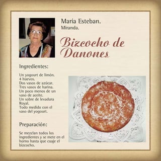 María Esteban.
                         Miranda.


                         Bizcocho de
                         Danones
Ingredientes:
Un yogourt de limón.
4 huevos.
Dos vasos de azúcar.
Tres vasos de harina.
Un poco menos de un
vaso de aceite.
Un sobre de levadura
Royal.
Todo medido con el
vaso del yogourt.


Preparación:
Se mezclan todos los
ingredientes y se mete en el
horno hasta que cuaje el
bizcocho.
 