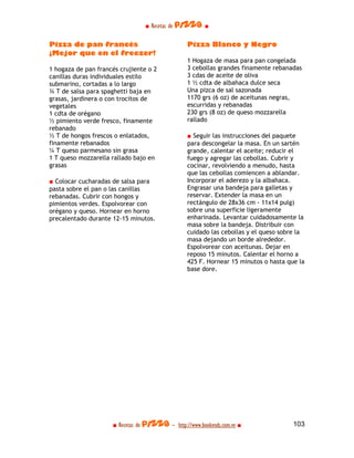 ■ Recetas de pizza ■

Pizza de pan francés                             Pizza Blanco y Negro
¡Mejor que en el freezer!
                                                 1 Hogaza de masa para pan congelada
1 hogaza de pan francés crujiente o 2            3 cebollas grandes finamente rebanadas
canillas duras individuales estilo               3 cdas de aceite de oliva
submarino, cortadas a lo largo                   1 ½ cdta de albahaca dulce seca
¾ T de salsa para spaghetti baja en              Una pizca de sal sazonada
grasas, jardinera o con trocitos de              1170 grs (6 oz) de aceitunas negras,
vegetales                                        escurridas y rebanadas
1 cdta de orégano                                230 grs (8 oz) de queso mozzarella
½ pimiento verde fresco, finamente               rallado
rebanado
½ T de hongos frescos o enlatados,               ■ Seguir las instrucciones del paquete
finamente rebanados                              para descongelar la masa. En un sartén
¼ T queso parmesano sin grasa                    grande, calentar el aceite; reducir el
1 T queso mozzarella rallado bajo en             fuego y agregar las cebollas. Cubrir y
grasas                                           cocinar, revolviendo a menudo, hasta
                                                 que las cebollas comiencen a ablandar.
■ Colocar cucharadas de salsa para               Incorporar el aderezo y la albahaca.
pasta sobre el pan o las canillas                Engrasar una bandeja para galletas y
rebanadas. Cubrir con hongos y                   reservar. Extender la masa en un
pimientos verdes. Espolvorear con                rectángulo de 28x36 cm - 11x14 pulg)
orégano y queso. Hornear en horno                sobre una superficie ligeramente
precalentado durante 12-15 minutos.              enharinada. Levantar cuidadosamente la
                                                 masa sobre la bandeja. Distribuir con
                                                 cuidado las cebollas y el queso sobre la
                                                 masa dejando un borde alrededor.
                                                 Espolvorear con aceitunas. Dejar en
                                                 reposo 15 minutos. Calentar el horno a
                                                 425 F. Hornear 15 minutos o hasta que la
                                                 base dore.




                     ■ Recetas de pizza - http://www.bookends.com.ve ■               103
 