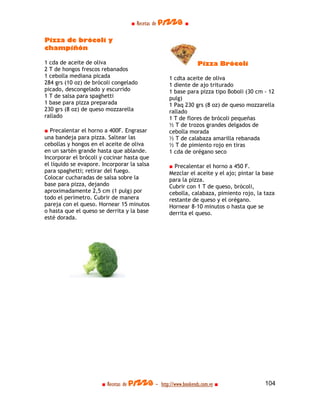 ■ Recetas de pizza ■

Pizza de brócoli y
champiñón

1 cda de aceite de oliva                                      Pizza Brócoli
2 T de hongos frescos rebanados
1 cebolla mediana picada                          1 cdta aceite de oliva
284 grs (10 oz) de brócoli congelado              1 diente de ajo triturado
picado, descongelado y escurrido                  1 base para pizza tipo Boboli (30 cm - 12
1 T de salsa para spaghetti                       pulg)
1 base para pizza preparada                       1 Paq 230 grs (8 oz) de queso mozzarella
230 grs (8 oz) de queso mozzarella                rallado
rallado                                           1 T de flores de brócoli pequeñas
                                                  ½ T de trozos grandes delgados de
■ Precalentar el horno a 400F. Engrasar           cebolla morada
una bandeja para pizza. Saltear las               ½ T de calabaza amarilla rebanada
cebollas y hongos en el aceite de oliva           ½ T de pimiento rojo en tiras
en un sartén grande hasta que ablande.            1 cda de orégano seco
Incorporar el brócoli y cocinar hasta que
el líquido se evapore. Incorporar la salsa        ■ Precalentar el horno a 450 F.
para spaghetti; retirar del fuego.                Mezclar el aceite y el ajo; pintar la base
Colocar cucharadas de salsa sobre la              para la pizza.
base para pizza, dejando                          Cubrir con 1 T de queso, brócoli,
aproximadamente 2,5 cm (1 pulg) por               cebolla, calabaza, pimiento rojo, la taza
todo el perímetro. Cubrir de manera               restante de queso y el orégano.
pareja con el queso. Hornear 15 minutos           Hornear 8-10 minutos o hasta que se
o hasta que el queso se derrita y la base         derrita el queso.
esté dorada.




                      ■ Recetas de pizza - http://www.bookends.com.ve ■                 104
 