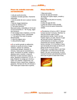 ■ Recetas de pizza ■

Pizza de cebolla morada                          Pizza Caribeña
caramelizada
                                                 1 Base para pizza
1 cdta de aceite de oliva                        8 onzas de salsa de tomate
3 cebollas moradas grandes, finamente            30 onzas de frijoles negros, lavados y
rebanadas                                        escurridos
1 cda de jarabe de arce o azúcar morena          230 grs (8 oz) de piña en trocitos,
ligera                                           escurrida
1 cda de vinagre balsámico                       4 cdtas de jugo de lima
2 cdtas de albahaca seca                         2 cdtas de cilantro fresco picado
2 T de salsa marinera                            170 grs (6 oz) de queso mozzarella
Masa para pizza, extendida en forma de           rallado
círculo de 46-48 cm / 18-19 pulg, según
sea necesario                                    ■ Precalentar el horno a 425 F. Hornear
4 T de acelga suiza o espinaca, en tiras         la base durante 5 minutos. Distribuir la
¼ T de albahaca fresca, tijereteada              salsa de tomate sobre la base
½ T de queso Feta bajo en grasas,                parcialmente cocida. Cubrir con los
desmenuzado                                      frijoles negros y la piña. Rociar el jugo
½ cdta de orégano seco                           de lima por encima. Espolvorear
¼ cdta pimienta negra                            uniformemente el cilantro y el queso
                                                 mozzarella por encima. Regresar al
■ En un sartén grande no adherente,              horno y hornear 12-14 minutos o hasta
calentar el aceite de oliva a fuego              que los bordes de la base se doren y el
mediano. Saltear las cebollas,                   queso se derrita en el centro.
revolviendo siempre, durante 10                  Puede hacer su propia base o usar base
minutos, hasta que se caramelicen y              refrigerada o una base precocida tipo
doren. Incorporar el jarabe, vinagre y           Boboli. De usar una precocida, no será
albahaca seca; revolver y reservar.              necesario hornear parcialmente primero
Distribuir la salsa marinera sobre la            salvo que le guste la base bien firme.
pizza, dejando un borde de 1,27 cm - ½
pulg. Disponer la acelga por encima y
cubrir con cebollas. Espolvorear con
albahaca fresca, queso feta, orégano y
pimienta. Hornear de 30 a 35 minutos a
375F hasta que la base esté crujiente.




                     ■ Recetas de pizza - http://www.bookends.com.ve ■                107
 