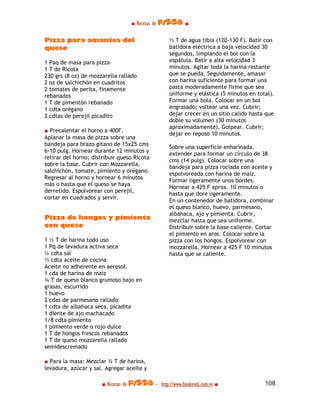 ■ Recetas de pizza ■

Pizza para amantes del                             ½ T de agua tibia (120-130 F). Batir con
queso                                              batidora eléctrica a baja velocidad 30
                                                   segundos, limpiando el bol con la
1 Paq de masa para pizza                           espátula. Batir a alta velocidad 3
1 T de Ricota                                      minutos. Agitar toda la harina restante
230 grs (8 oz) de mozzarella rallado               que se pueda. Seguidamente, amasar
2 oz de salchichón en cuadritos                    con harina suficiente para formar una
2 tomates de perita, finamente                     pasta moderadamente firme que sea
rebanados                                          uniforme y elástica (5 minutos en total).
1 T de pimentón rebanado                           Formar una bola. Colocar en un bol
1 cdta orégano                                     engrasado; voltear una vez. Cubrir;
2 cdtas de perejil picadito                        dejar crecer en un sitio calido hasta que
                                                   doble su volumen (30 minutos
                                                   aproximadamente). Golpear. Cubrir;
■ Precalentar el horno a 400F.
                                                   dejar en reposo 10 minutos.
Aplanar la masa de pizza sobre una
bandeja para brazo gitano de 15x25 cms
                                                   Sobre una superficie enharinada,
6-10 pulg. Hornear durante 12 minutos y
                                                   extender para formar un círculo de 38
retirar del horno; distribuir queso Ricota
                                                   cms (14 pulg). Colocar sobre una
sobre la base. Cubrir con Mozzarella,
                                                   bandeja para pizza rociada con aceite y
salchichón, tomate, pimiento y orégano.
                                                   espolvoreada con harina de maíz.
Regresar al horno y hornear 6 minutos
                                                   Formar ligeramente unos bordes.
más o hasta que el queso se haya
                                                   Hornear a 425 F aprox. 10 minutos o
derretido. Espolvorear con perejil,
                                                   hasta que dore ligeramente.
cortar en cuadrados y servir.
                                                   En un contenedor de batidora, combinar
                                                   el queso blanco, huevo, parmesano,
                                                   albahaca, ajo y pimienta. Cubrir,
Pizza de hongos y pimienta                         mezclar hasta que sea uniforme.
con queso                                          Distribuir sobre la base caliente. Cortar
                                                   el pimiento en aros. Colocar sobre la
1 ½ T de harina todo uso                           pizza con los hongos. Espolvorear con
1 Pq de levadura activa seca                       mozzarella. Hornear a 425 F 10 minutos
¼ cdta sal                                         hasta que se caliente.
½ cdta aceite de cocina
Aceite no adherente en aerosol.
1 cda de harina de maíz
¾ T de queso blanco grumoso bajo en
grasas, escurrido
1 huevo
2 cdas de parmesano rallado
1 cdta de albahaca seca, picadita
1 diente de ajo machacado
1/8 cdta pimiento
1 pimiento verde o rojo dulce
1 T de hongos frescos rebanados
1 T de queso mozzarella rallado
semidescremado

■ Para la masa: Mezclar ¾ T de harina,
levadura, azúcar y sal. Agregar aceite y

                       ■ Recetas de pizza - http://www.bookends.com.ve ■                108
 