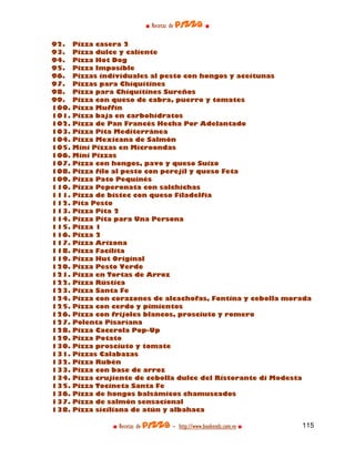 ■ Recetas de pizza ■

92.    Pizza casera 2
93.    Pizza dulce y caliente
94.    Pizza Hot Dog
95.    Pizza Imposible
96.    Pizzas individuales al pesto con hongos y aceitunas
97.    Pizzas para Chiquitines
98.    Pizza para Chiquitines Sureños
99.    Pizza con queso de cabra, puerro y tomates
100.   Pizza Muffin
101.   Pizza baja en carbohidratos
102.   Pizza de Pan Francés Hecha Por Adelantado
103.   Pizza Pita Mediterránea
104.   Pizza Mexicana de Salmón
105.   Mini Pizzas en Microondas
106.   Mini Pizzas
107.   Pizza con hongos, pavo y queso Suizo
108.   Pizza filo al pesto con perejil y queso Feta
109.   Pizza Pato Pequinés
110.   Pizza Peperonata con salchichas
111.   Pizza de bistec con queso Filadelfia
112.   Pita Pesto
113.   Pizza Pita 2
114.   Pizza Pita para Una Persona
115.   Pizza 1
116.   Pizza 2
117.   Pizza Arizona
118.   Pizza Facilita
119.   Pizza Hut Original
120.   Pizza Pesto Verde
121.   Pizza en Tortas de Arroz
122.   Pizza Rústica
123.   Pizza Santa Fe
124.   Pizza con corazones de alcachofas, Fontina y cebolla morada
125.   Pizza con cerdo y pimientos
126.   Pizza con frijoles blancos, prosciuto y romero
127.   Polenta Pisaríana
128.   Pizza Cacerola Pop-Up
129.   Pizza Potato
130.   Pizza prosciuto y tomate
131.   Pizzas Calabazas
132.   Pizza Rubén
133.   Pizza con base de arroz
134.   Pizza crujiente de cebolla dulce del Ristorante di Modesta
135.   Pizza Tocineta Santa Fe
136.   Pizza de hongos balsámicos chamuscados
137.   Pizza de salmón sensacional
138.   Pizza siciliana de atún y albahaca

                 ■ Recetas de pizza - http://www.bookends.com.ve ■   115
 