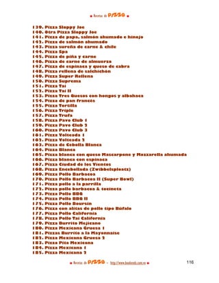 ■ Recetas de pizza ■

139.   Pizza Sloppy Joe
140.   Otra Pizza Sloppy Joe
141.   Pizza de papa, salmón ahumado e hinojo
142.   Pizza de salmón ahumado
143.   Pizza sureña de carne & chile
144.   Pizza Spa
145.   Pizza de piña y carne
146.   Pizza de carne de almuerzo
147.   Pizza de espinaca y queso de cabra
148.   Pizza rellena de salchichón
149.   Pizza Super Rellena
150.   Pizza Suprema
151.   Pizza Tai
152.   Pizza Tai II
153.   Pizza Tres Quesos con hongos y albahaca
154.   Pizza de pan francés
155.   Pizza Tortilla
156.   Pizza Triple
157.   Pizza Trufa
158.   Pizza Pavo Club 1
159.   Pizza Pavo Club 2
160.   Pizza Pavo Club 3
161.   Pizza Volteada 1
162.   Pizza Volteada 2
163.   Pizza de Cebolla Blanca
164.   Pizza Blanca
165.   Pizza blanca con queso Mascarpone y Mozzarella ahumada
166.   Pizza blanca con espinaca
167.   Pizza Ciudad de los Vientos
168.   Pizza Encebollada (Zwibbelsploatz)
169.   Pizza Pollo Barbacoa
170.   Pizza Pollo Barbacoa II (Super Bowl)
171.   Pizza pollo a la parrilla
172.   Pizza pollo barbacoa & tocineta
173.   Pizza Pollo BBQ
174.   Pizza Pollo BBQ II
175.   Pizza Pollo Boursin
176.   Pizza con alitas de pollo tipo Búfalo
177.   Pizza Pollo California
178.   Pizza Pollo Tai California
179.   Pizza Burrito Mejicano
180.   Pizza Mexicana Gruesa 1
181.   Pizzas Burrito a la Mayonnaise
182.   Pizza Mexicana Gruesa 2
183.   Pizza Pita Mexicana
184.   Pizza Mexicana 1
185.   Pizza Mexicana 2

                ■ Recetas de pizza - http://www.bookends.com.ve ■   116
 