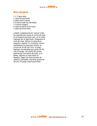 ■ Recetas de pizza ■

Base integral

1 ¼ T agua tibia
¼ cdta sal (opcional)
2 cdtas miel o azúcar
2 T harina todo uso (dividida)
1 T harina integral
2 cdtas levadura activa seca
1 cdta harina de maíz

■ Medir cuidadosamente; colocar todos
los ingredientes menos la harina de maíz
en la maquina de hacer pan, en el orden
indicado por el fabricante. Programar el
ciclo de masa. Retirar la masa de la
maquina; reposar 2 a 3 minutos. Estirar
suavemente la masa para formar un
círculo de 36-38 cms (14 a 15 pulg).
Engrasar una bandeja para pizza de 38
cms (14 pulg) con aceite de cocina;
espolvorear con harina de maíz, si lo
desea. Aplanar la masa sobre la
bandeja. Seguir las instrucciones de
relleno y horneado. Una base gruesa de
38 cms (14 pulg) rinde 8 porciones.




                      ■ Recetas de pizza - http://www.bookends.com.ve ■   13
 