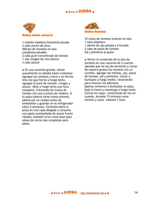 ■ Recetas de pizza ■




                                                  Salsa básica
Salsa bien casera
                                                  35 onzas de tomates enteros en lata
1 cebolla mediana finamente picada                1 cdta albahaca
2 cdas aceite de oliva                            1 diente de ajo pelado y triturado
500 grs de tomates en lata                        2 cdas de pasta de tomate
completos/picados                                 Sal y pimienta al gusto
2 cdas puré concentrado de tomate
1 cda vinagre de vino blanco                      ■ Verter el contenido de la lata de
3 cdas azúcar                                     tomates en una cacerola de 2 cuartos
                                                  (pesada que no sea de aluminio) y cortar
■ En una cacerola grande, saltee                  de manera gruesa los tomates con un
suavemente la cebolla hasta cristalizar.          cuchillo. Agregar las hierbas, ajo, pasta
Agregue los tomates y lleve a un hervor.          de tomate, sal y pimienta. Llevar a
Una vez que hierva a fuego lento,                 burbujeo a fuego medio, revolviendo
agregue el puré de tomate, vinagre y              para mezclar los aderezos.
azúcar. Deje a fuego lento una hora               Apenas comience a burbujear la salsa,
completa, triturando los trozos de                baje la llama y mantenga a fuego lento.
tomate con una cuchara de madera. Si              Cocine sin tapar, revolviendo de vez en
la salsa todavía tiene trozos enteros,            cuando, durante 15 minutos como
pásela por un cedazo antes de                     mínimo y como máximo 1 hora.
embotellar y guardar en el refrigerador
(dura 2 semanas). Extienda sobre la
pizza en una capa delgada o consuma
con pasta acompañada de queso fuerte
rallado; también sirve como base para
salsas de carne más complejas para
pasta.




                      ■ Recetas de pizza - http://www.bookends.com.ve ■                 14
 