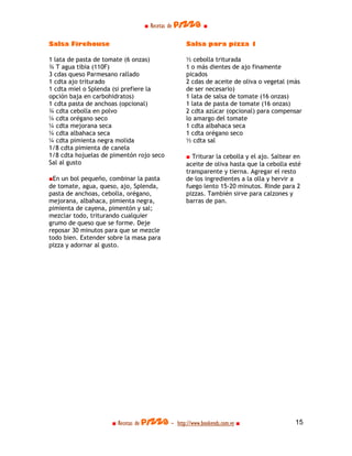■ Recetas de pizza ■

Salsa Firehouse                                  Salsa para pizza 1

1 lata de pasta de tomate (6 onzas)              ½ cebolla triturada
¾ T agua tibia (110F)                            1 o más dientes de ajo finamente
3 cdas queso Parmesano rallado                   picados
1 cdta ajo triturado                             2 cdas de aceite de oliva o vegetal (màs
1 cdta miel o Splenda (si prefiere la            de ser necesario)
opción baja en carbohidratos)                    1 lata de salsa de tomate (16 onzas)
1 cdta pasta de anchoas (opcional)               1 lata de pasta de tomate (16 onzas)
¾ cdta cebolla en polvo                          2 cdta azúcar (opcional) para compensar
¼ cdta orégano seco                              lo amargo del tomate
¼ cdta mejorana seca                             1 cdta albahaca seca
¼ cdta albahaca seca                             1 cdta orégano seco
¼ cdta pimienta negra molida                     ½ cdta sal
1/8 cdta pimienta de canela
1/8 cdta hojuelas de pimentón rojo seco          ■ Triturar la cebolla y el ajo. Saltear en
Sal al gusto                                     aceite de oliva hasta que la cebolla esté
                                                 transparente y tierna. Agregar el resto
■En un bol pequeño, combinar la pasta            de los ingredientes a la olla y hervir a
de tomate, agua, queso, ajo, Splenda,            fuego lento 15-20 minutos. Rinde para 2
pasta de anchoas, cebolla, orégano,              pizzas. También sirve para calzones y
mejorana, albahaca, pimienta negra,              barras de pan.
pimienta de cayena, pimentón y sal;
mezclar todo, triturando cualquier
grumo de queso que se forme. Deje
reposar 30 minutos para que se mezcle
todo bien. Extender sobre la masa para
pizza y adornar al gusto.




                     ■ Recetas de pizza - http://www.bookends.com.ve ■                  15
 