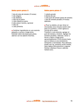 ■ Recetas de pizza ■

Salsa para pizza 2                                Salsa para pizza 3

1 lata de salsa de tomate (15 onzas)              1 cebolla grande
1 cda orégano                                     2 dientes de ajo
1 cda albahaca                                    1 cdta puré de tomate (pasta de tomate)
1 cdta ajo en polvo                               1 lata de tomates picados (14 onzas)
½ cdta cebolla en polvo                           Aderezos
2 cdas azúcar morena, opcional
1 cdta sal                                        ■ Picar la cebolla y el ajo; llevar al
½ cdta pimienta                                   microondas cinco minutos (omitir este
                                                  paso si lo prefiere, si bien agiliza la
■ Combinar ingredientes en una cacerola           cocción de la salsa).
pequeña y cocinar a fuego lento.                  Transferir a una cacerola; agregar el
Extender sobre dos bases para pizza;              puré de tomate y revolver. Agregar los
adornar con los sabores favoritos.                tomates picaditos. Aderezar, llevar a
                                                  hervor y dejar a fuego lento
                                                  aproximadamente 15-20 minutos hasta
                                                  que se reduzca a una consistencia
                                                  semejante a mermelada. Para aderezar,
                                                  puede usar sal, pimienta recién molida,
                                                  salsa inglesa Worcestershire y algunas
                                                  hierbas; albahaca fresca o aderezo
                                                  italiano seco.




                      ■ Recetas de pizza - http://www.bookends.com.ve ■                16
 