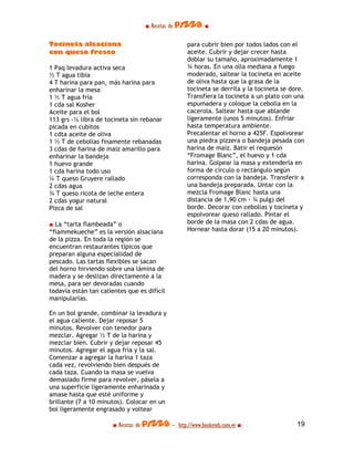 ■ Recetas de pizza ■

Tocineta alsaciana                                 para cubrir bien por todos lados con el
con queso fresco                                   aceite. Cubrir y dejar crecer hasta
                                                   doblar su tamaño, aproximadamente 1
1 Paq levadura activa seca                         ¾ horas. En una olla mediana a fuego
½ T agua tibia                                     moderado, saltear la tocineta en aceite
4 T harina para pan, más harina para               de oliva hasta que la grasa de la
enharinar la mesa                                  tocineta se derrita y la tocineta se dore.
1 ½ T agua fría                                    Transfiera la tocineta a un plato con una
1 cda sal Kosher                                   espumadera y coloque la cebolla en la
Aceite para el bol                                 cacerola. Saltear hasta que ablande
113 grs -¼ libra de tocineta sin rebanar           ligeramente (unos 5 minutos). Enfriar
picada en cubitos                                  hasta temperatura ambiente.
1 cdta aceite de oliva                             Precalentar el horno a 425F. Espolvorear
1 ½ T de cebollas finamente rebanadas              una piedra pizzera o bandeja pesada con
3 cdas de harina de maíz amarillo para             harina de maíz. Batir el requesón
enharinar la bandeja                               “Fromage Blanc”, el huevo y 1 cda
1 huevo grande                                     harina. Golpear la masa y extenderla en
1 cda harina todo uso                              forma de círculo o rectángulo según
¼ T queso Gruyere rallado                          corresponda con la bandeja. Transferir a
2 cdas agua                                        una bandeja preparada. Untar con la
¾ T queso ricota de leche entera                   mezcla Fromage Blanc hasta una
2 cdas yogur natural                               distancia de 1,90 cm - ¾ pulg) del
Pizca de sal                                       borde. Decorar con cebollas y tocineta y
                                                   espolvorear queso rallado. Pintar el
■ La “tarta flambeada” o                           borde de la masa con 2 cdas de agua.
“flammekueche” es la versión alsaciana             Hornear hasta dorar (15 a 20 minutos).
de la pizza. En toda la región se
encuentran restaurantes típicos que
preparan alguna especialidad de
pescado. Las tartas flexibles se sacan
del horno hirviendo sobre una lámina de
madera y se deslizan directamente a la
mesa, para ser devoradas cuando
todavía están tan calientes que es difícil
manipularlas.

En un bol grande, combinar la levadura y
el agua caliente. Dejar reposar 5
minutos. Revolver con tenedor para
mezclar. Agregar ½ T de la harina y
mezclar bien. Cubrir y dejar reposar 45
minutos. Agregar el agua fría y la sal.
Comenzar a agregar la harina 1 taza
cada vez, revolviendo bien después de
cada taza. Cuando la masa se vuelva
demasiado firme para revolver, pásela a
una superficie ligeramente enharinada y
amase hasta que esté uniforme y
brillante (7 a 10 minutos). Colocar en un
bol ligeramente engrasado y voltear

                       ■ Recetas de pizza - http://www.bookends.com.ve ■                  19
 