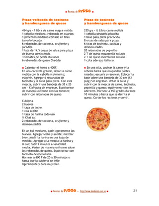 ■ Recetas de pizza ■

Pizza volteada de tocineta                        Pizza de tocineta
y hamburguesa de queso                            y hamburguesa de queso

454 grs - 1 libra de carne magra molida           230 grs - ½ Libra carne molida
1 cebolla mediana, rebanada en cuartos            1 cebolla pequeña picadita
1 pimentón mediano cortado en tiras               1 base para pizza precocida
tamaño bocado                                     8 onzas de salsa para pizza
6 rebanadas de tocineta, crujiente y              6 tiras de tocineta, cocidas y
picadita                                          desmenuzadas
1 lata de 14,5 onzas de salsa para pizza          20 rebanadas de pepinillo
de buena consistencia                             2 T de queso mozzarella rallado
3 tomates de perita italianos                     2 T de queso mozzarella rallado
6 rebanadas de queso Cheddar                      1 cdta aderezo italiano

■ Calentar el horno a 400F.                       ■ En una olla, cocinar la carne y la
En una cacerola grande, dorar la carne            cebolla hasta que no queden partes
molida con la cebolla y pimiento;                 rosadas; escurrir y reservar. Colocar la
escurrir. Agregar 6 rebanadas de                  base sobre una bandeja de 30 cm (12
tocineta y la salsa para pizza. Con esta          pulg) Sin engrasar. Untar la salsa y
mezcla, cubrir una bandeja de 33 x 23             cubrir con la mezcla de carne, tocineta,
cm - 13x9 pulg sin engrasar. Espolvorear          pepinillo y queso; espolvorear con los
de manera uniforme con los tomates;               aderezos. Hornear a 450 grados durante
cubrir con rebanadas de queso.                    10 minutos o hasta que se derrita el
                                                  queso. Cortar las raciones y servir.
Cubierta
2 huevos
1 taza de leche
1 cda aceite
1 taza de harina todo uso
¼ Chat sal
2 rebanadas de tocineta, crujiente y
desmenuzadita

En un bol mediano, batir ligeramente los
huevos. Agregar leche y aceite; mezclar
bien. Medir la harina en una taza de
medida. Agregar a la mezcla la harina y
la sal; batir 2 minutos a velocidad
media. Verter de manera uniforme sobre
las rebanadas de queso. Espolvorear con
tocineta desmenuzada.
Hornear a 400 F de 20 a 30 minutos o
hasta que la cubierta se infle
ligeramente y dore muy bien.




                      ■ Recetas de pizza - http://www.bookends.com.ve ■                 21
 