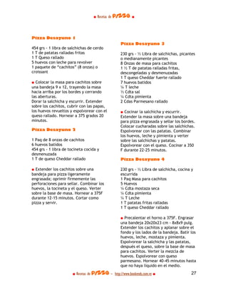 ■ Recetas de pizza ■




Pizza Desayuno 1
                                                   Pizza Desayuno 3
454 grs - 1 libra de salchichas de cerdo
1 T de patatas ralladas fritas                     230 grs - ½ Libra de salchichas, picantes
1 T Queso rallado                                  o medianamente picantes
5 huevos con leche para revolver                   8 Onzas de masa para cachitos
1 paquete de “cachitos” (8 onzas) o                1 ½ T de patatas ralladas fritas,
croissant                                          descongeladas y desmenuzadas
                                                   1 T queso Cheddar fuerte rallado
■ Colocar la masa para cachitos sobre              7 huevos batidos
una bandeja 9 x 12, trayendo la masa               ¼ T leche
hacia arriba por los bordes y cerrando             ½ Cdta sal
las aberturas.                                     ¼ Cdta pimienta
Dorar la salchicha y escurrir. Extender            2 Cdas Parmesano rallado
sobre los cachitos, cubrir con las papas,
los huevos revueltos y espolvorear con el          ■ Cocinar la salchicha y escurrir.
queso rallado. Hornear a 375 grados 20             Extender la masa sobre una bandeja
minutos.                                           para pizza engrasada y sellar los bordes.
                                                   Colocar cucharadas sobre las salchichas.
Pizza Desayuno 2                                   Espolvorear con las patatas. Combinar
                                                   los huevos, leche y pimienta y verter
1 Paq de 8 onzas de cachitos                       sobre las salchichas y patatas.
6 huevos batidos                                   Espolvorear con el queso. Cocinar a 350
454 grs - 1 libra de tocineta cocida y             F durante 22-25 minutos.
desmenuzada
1 T de queso Cheddar rallado                       Pizza Desayuno 4

■ Extender los cachitos sobre una                  230 grs - ½ Libra de salchicha, cocina y
bandeja para pizza ligeramente                     escurrida
engrasada; oprimir firmemente las                  1 Paq Masa para cachitos
perforaciones para sellar. Combinar los            5 Huevos
huevos, la tocineta y el queso. Verter             ¼ Cdta mostaza seca
sobre la base de masa. Hornear a 375F              ¼ Cdta pimienta
durante 12-15 minutos. Cortar como                 ¼ T Leche
pizza y servir.                                    1 T patatas fritas ralladas
                                                   1 T queso Cheddar rallado

                                                   ■ Precalentar el horno a 375F. Engrasar
                                                   una bandeja 20x20x23 cm - 8x8x9 pulg.
                                                   Extender los cachitos y aplanar sobre el
                                                   fondo y los lados de la bandeja. Batir los
                                                   huevos, leche, mostaza y pimienta.
                                                   Espolvorear la salchicha y las patatas,
                                                   después el queso, sobre la base de masa
                                                   para cachitos. Verter la mezcla de
                                                   huevos. Espolvorear con queso
                                                   parmesano. Hornear 40-45 minutos hasta
                                                   que no haya líquido en el medio.
                       ■ Recetas de pizza - http://www.bookends.com.ve ■                  27
 
